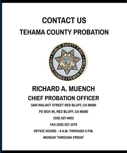 CONTACT US TEHAMA COUNTY PROBATION RICHARD A. MUENCH CHIEF PROBATION OFFICER 1840 WALNUT STREET RED BLUFF, CA 96080 PO BOX 99, RED BLUFF, CA 96080 (530) 527-4052 FAX (530) 527-1579 OFFICE HOURS – 8 A.M. THROUGH 5 P.M. MONDAY THROUGH FRIDAY